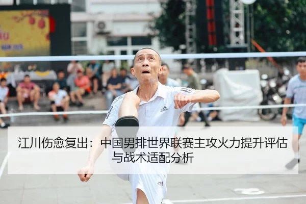 江川伤愈复出：中国男排世界联赛主攻火力提升评估与战术适配分析