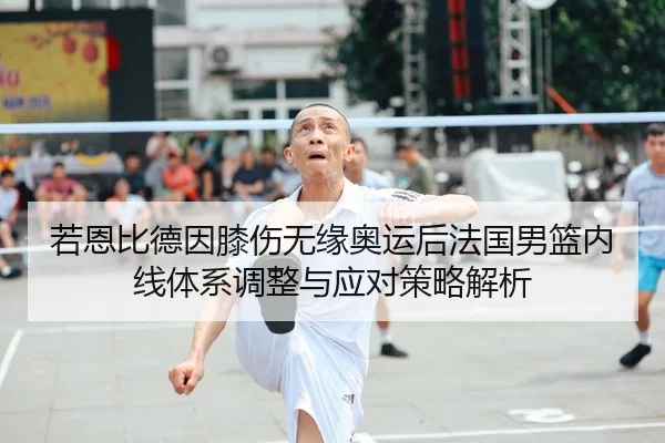 若恩比德因膝伤无缘奥运后法国男篮内线体系调整与应对策略解析