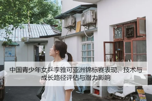 中国青少年女乒李雅可亚洲锦标赛表现、技术与成长路径评估与潜力影响